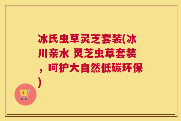 冰氏虫草灵芝套装(冰川亲水 灵芝虫草套装，呵护大自然低碳环保)