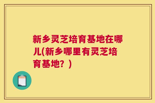 新乡灵芝培育基地在哪儿(新乡哪里有灵芝培育基地？)