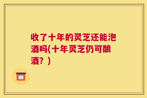 收了十年的灵芝还能泡酒吗(十年灵芝仍可酿酒?) 收了十年的灵芝还能泡酒吗(十年灵芝仍可酿酒?)