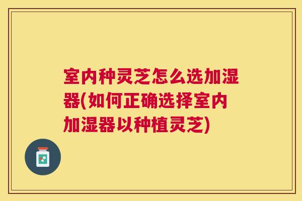 室内种灵芝怎么选加湿器(如何正确选择室内加湿器以种植灵芝)