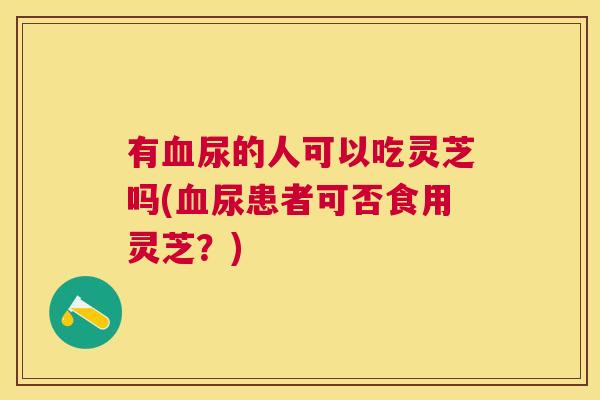 有血尿的人可以吃灵芝吗(血尿患者可否食用灵芝?) 有血尿的人可以吃灵芝吗(血尿患者可否食用灵芝?)
