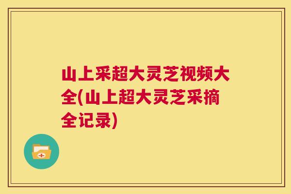 山上采超大灵芝视频大全(山上超大灵芝采摘全记录) 山上采超大灵芝视频大全(山上超大灵芝采摘全记录)