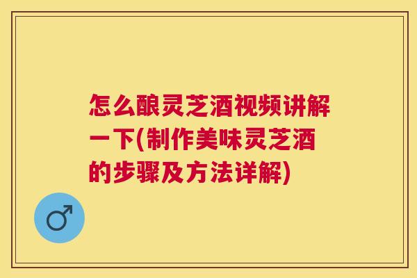 怎么酿灵芝酒视频讲解一下(制作美味灵芝酒的步骤及方法详解)
