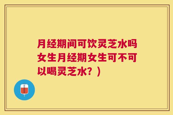 期间可饮灵芝水吗女生期女生可不可以喝灵芝水？)