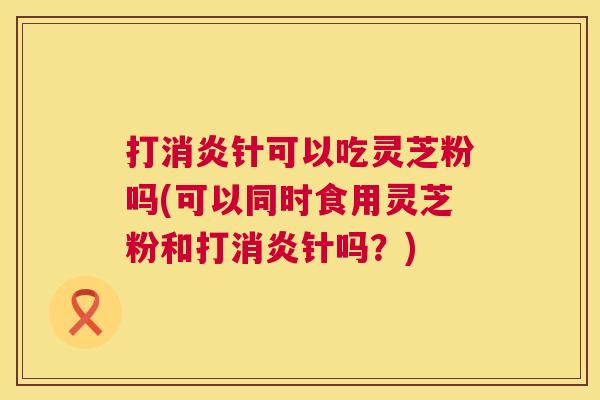 打消炎针可以吃灵芝粉吗(可以同时食用灵芝粉和打消炎针吗?) 打消炎针可以吃灵芝粉吗(可以同时食用灵芝粉和打消炎针吗?)