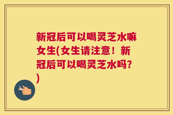 新冠后可以喝灵芝水嘛女生(女生请注意！新冠后可以喝灵芝水吗？)