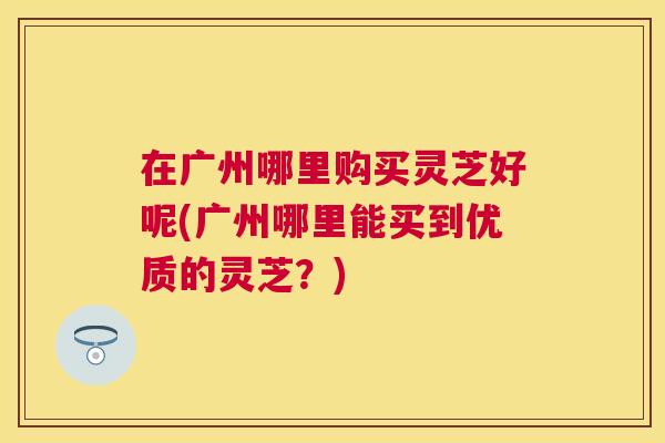 在广州哪里购买灵芝好呢(广州哪里能买到优质的灵芝？)
