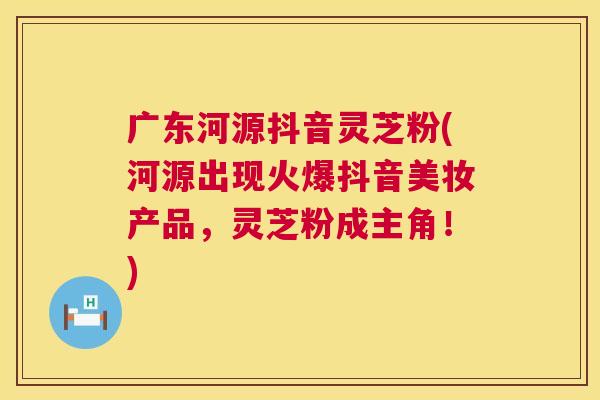 广东河源抖音灵芝粉(河源出现火爆抖音美妆产品,灵芝粉成主角!) 广东河源抖音灵芝粉(河源出现火爆抖音美妆产品,灵芝粉成主角!)