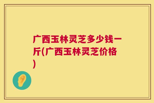 广西玉林灵芝多少钱一斤(广西玉林灵芝价格)