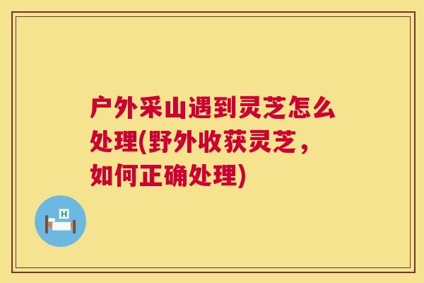 户外采山遇到灵芝怎么处理(野外收获灵芝，如何正确处理)