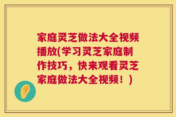 家庭灵芝做法大全视频播放(学习灵芝家庭制作技巧，快来观看灵芝家庭做法大全视频！)