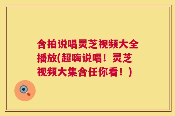合拍说唱灵芝视频大全播放(超嗨说唱！灵芝视频大集合任你看！)