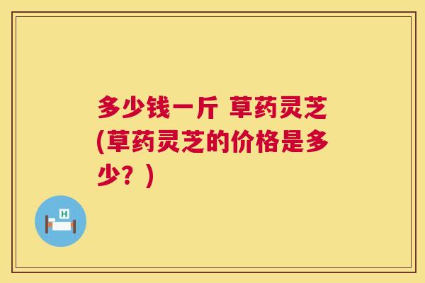 多少钱一斤 草药灵芝(草药灵芝的价格是多少？)