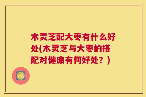木灵芝配大枣有什么好处(木灵芝与大枣的搭配对健康有何好处？)