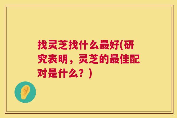 找灵芝找什么好(研究表明，灵芝的佳配对是什么？)