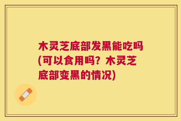 木灵芝底部发黑能吃吗(可以食用吗？木灵芝底部变黑的情况)