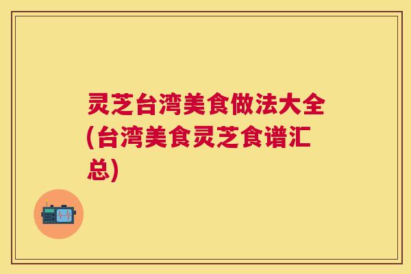 灵芝台湾美食做法大全(台湾美食灵芝食谱汇总) 灵芝台湾美食做法大全(台湾美食灵芝食谱汇总)