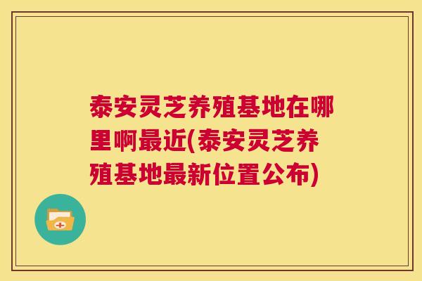 泰安灵芝养殖基地在哪里啊最近(泰安灵芝养殖基地最新位置公布) 泰安灵芝养殖基地在哪里啊最近(泰安灵芝养殖基地最新位置公布)