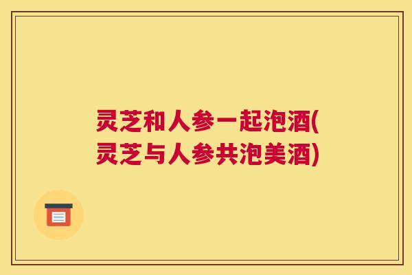 灵芝和人参一起泡酒(灵芝与人参共泡美酒) 灵芝和人参一起泡酒(灵芝与人参共泡美酒)