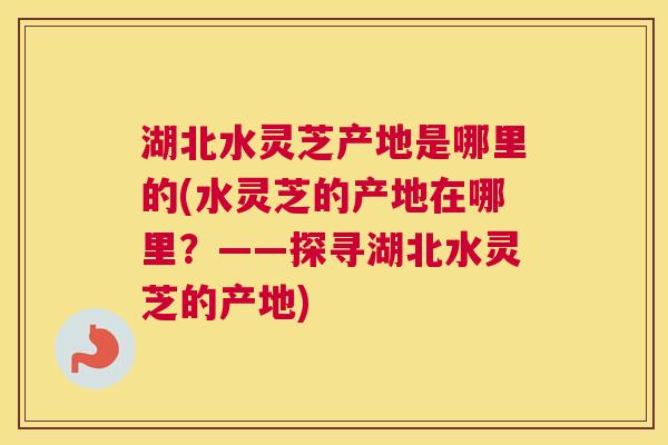 湖北水灵芝产地是哪里的(水灵芝的产地在哪里?——探寻湖北水灵芝的产地) 湖北水灵芝产地是哪里的(水灵芝的产地在哪里?——探寻湖北水灵芝的产地)