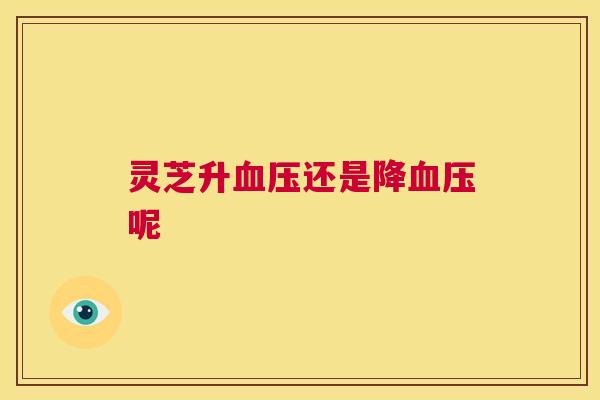 灵芝升血压还是降血压呢 灵芝升血压还是降血压呢