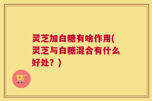 灵芝加白糖有啥作用(灵芝与白糖混合有什么好处?) 灵芝加白糖有啥作用(灵芝与白糖混合有什么好处?)