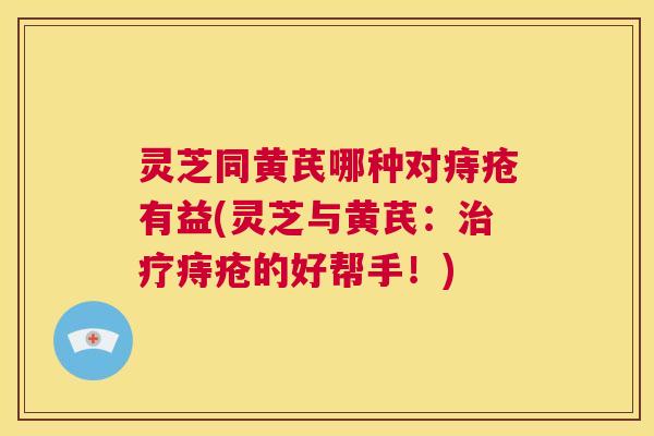 灵芝同黄芪哪种对痔疮有益(灵芝与黄芪:治疗痔疮的好帮手!) 灵芝同黄芪哪种对痔疮有益(灵芝与黄芪:治疗痔疮的好帮手!)