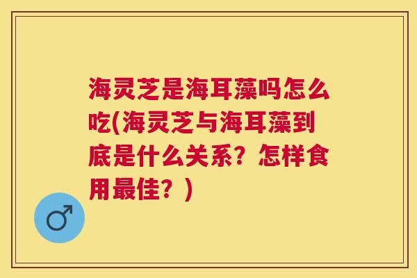 海灵芝是海耳藻吗怎么吃(海灵芝与海耳藻到底是什么关系?怎样食用最佳?) 海灵芝是海耳藻吗怎么吃(海灵芝与海耳藻到底是什么关系?怎样食用最佳?)