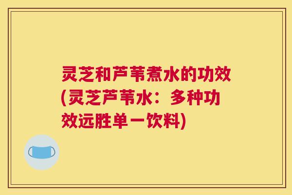 灵芝和芦苇煮水的功效(灵芝芦苇水:多种功效远胜单一饮料) 灵芝和芦苇煮水的功效(灵芝芦苇水:多种功效远胜单一饮料)