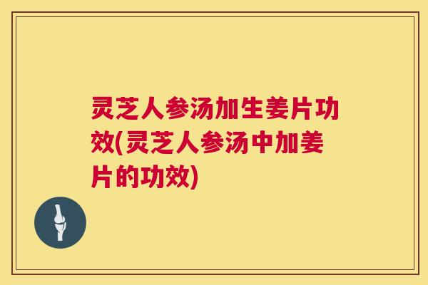 灵芝人参汤加生姜片功效(灵芝人参汤中加姜片的功效) 灵芝人参汤加生姜片功效(灵芝人参汤中加姜片的功效)