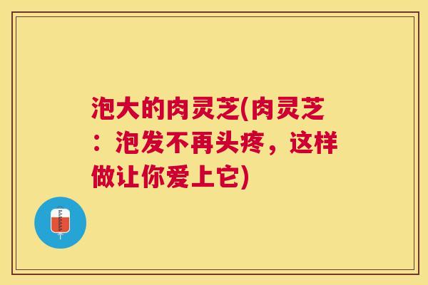 泡大的肉灵芝(肉灵芝:泡发不再头疼,这样做让你爱上它) 泡大的肉灵芝(肉灵芝:泡发不再头疼,这样做让你爱上它)