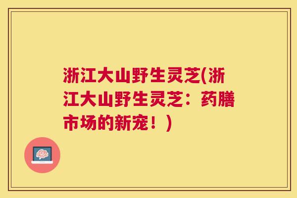 浙江大山野生灵芝(浙江大山野生灵芝:药膳市场的新宠!) 浙江大山野生灵芝(浙江大山野生灵芝:药膳市场的新宠!)