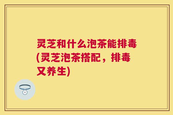 灵芝和什么泡茶能排毒(灵芝泡茶搭配,排毒又养生) 灵芝和什么泡茶能排毒(灵芝泡茶搭配,排毒又养生)