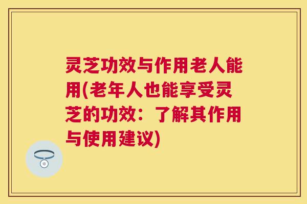 灵芝功效与作用老人能用(老年人也能享受灵芝的功效:了解其作用与使用建议) 灵芝功效与作用老人能用(老年人也能享受灵芝的功效:了解其作用与使用建议)