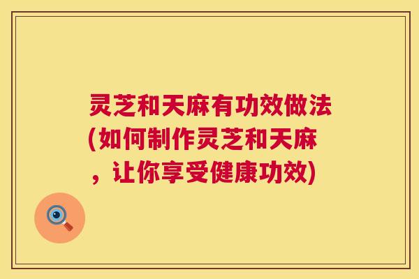 灵芝和天麻有功效做法(如何制作灵芝和天麻，让你享受健康功效)