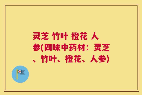 灵芝 竹叶 橙花 人参(四味中药材:灵芝、竹叶、橙花、人参) 灵芝 竹叶 橙花 人参(四味中药材:灵芝、竹叶、橙花、人参)