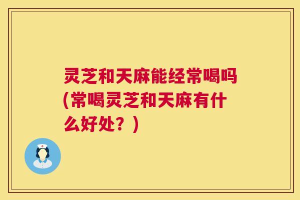 灵芝和天麻能经常喝吗(常喝灵芝和天麻有什么好处？)