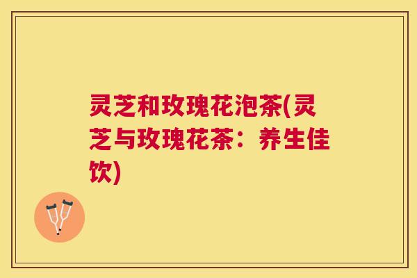 灵芝和玫瑰花泡茶(灵芝与玫瑰花茶：养生佳饮)