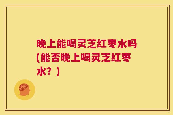 晚上能喝灵芝红枣水吗(能否晚上喝灵芝红枣水？)