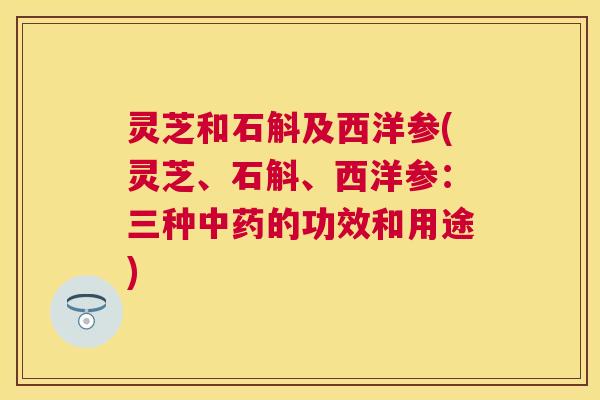 灵芝和石斛及西洋参(灵芝、石斛、西洋参:三种中药的功效和用途) 灵芝和石斛及西洋参(灵芝、石斛、西洋参:三种中药的功效和用途)