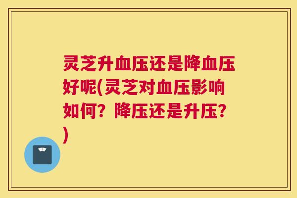 灵芝升血压还是降血压好呢(灵芝对血压影响如何?降压还是升压?) 灵芝升血压还是降血压好呢(灵芝对血压影响如何?降压还是升压?)