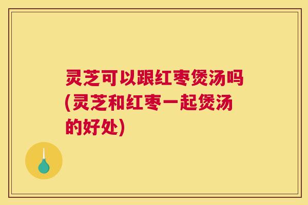 灵芝可以跟红枣煲汤吗(灵芝和红枣一起煲汤的好处) 灵芝可以跟红枣煲汤吗(灵芝和红枣一起煲汤的好处)