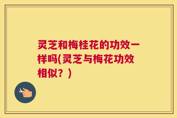 灵芝和梅桂花的功效一样吗(灵芝与梅花功效相似?) 灵芝和梅桂花的功效一样吗(灵芝与梅花功效相似?)