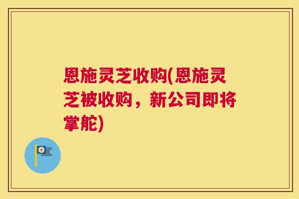 恩施灵芝收购(恩施灵芝被收购,新公司即将掌舵) 恩施灵芝收购(恩施灵芝被收购,新公司即将掌舵)