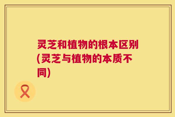 灵芝和植物的根本区别(灵芝与植物的本质不同) 灵芝和植物的根本区别(灵芝与植物的本质不同)