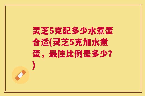 灵芝5克配多少水煮蛋合适(灵芝5克加水煮蛋,最佳比例是多少?) 灵芝5克配多少水煮蛋合适(灵芝5克加水煮蛋,最佳比例是多少?)