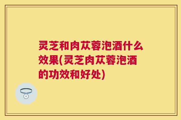 灵芝和肉苁蓉泡酒什么效果(灵芝肉苁蓉泡酒的功效和好处) 灵芝和肉苁蓉泡酒什么效果(灵芝肉苁蓉泡酒的功效和好处)