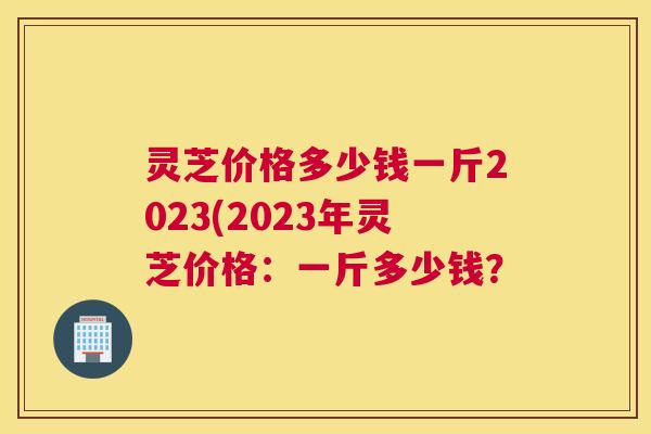 灵芝价格多少钱一斤2023(2023年灵芝价格:一斤多少钱? 灵芝价格多少钱一斤2023(2023年灵芝价格:一斤多少钱?
