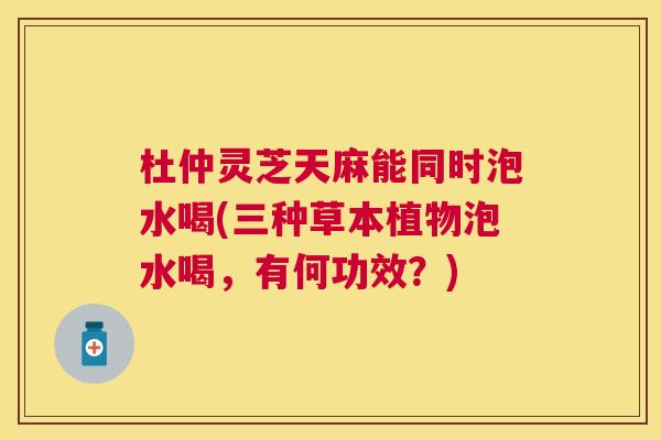 杜仲灵芝天麻能同时泡水喝(三种草本植物泡水喝，有何功效？)
