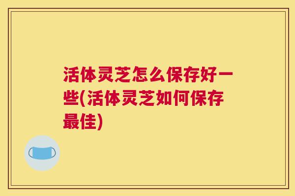 活体灵芝怎么保存好一些(活体灵芝如何保存最佳) 活体灵芝怎么保存好一些(活体灵芝如何保存最佳)